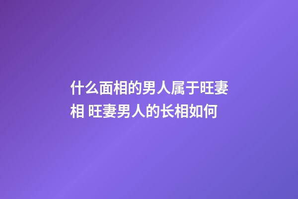 什么面相的男人属于旺妻相 旺妻男人的长相如何